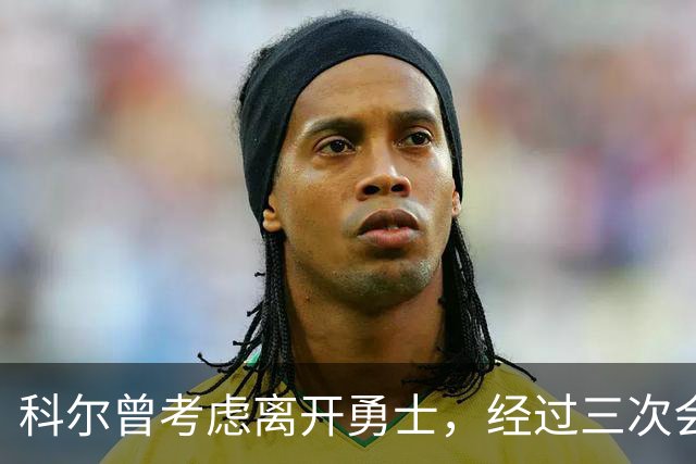 科尔曾考虑离开勇士，经过三次会议心态逆转